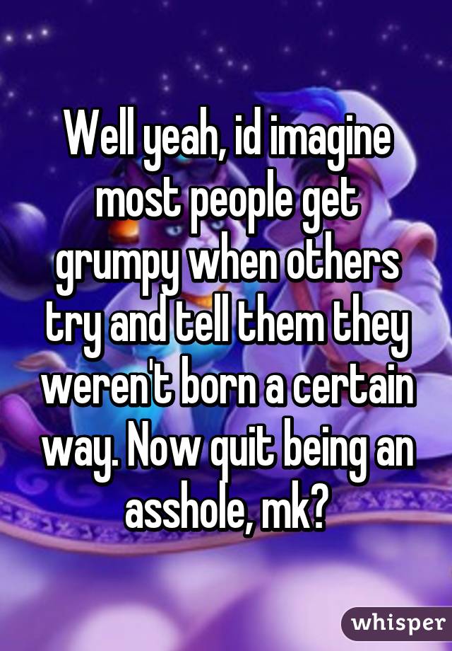 Well yeah, id imagine most people get grumpy when others try and tell them they weren't born a certain way. Now quit being an asshole, mk?