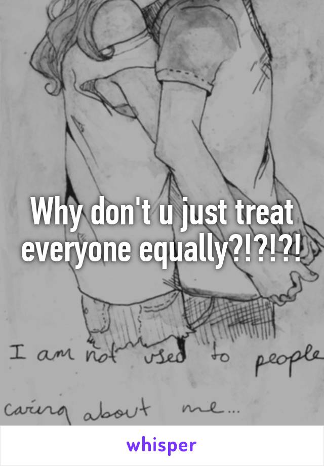 Why don't u just treat everyone equally?!?!?!