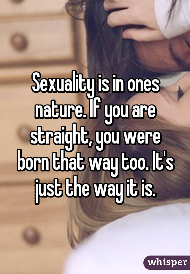 Sexuality is in ones nature. If you are straight, you were born that way too. It's just the way it is.