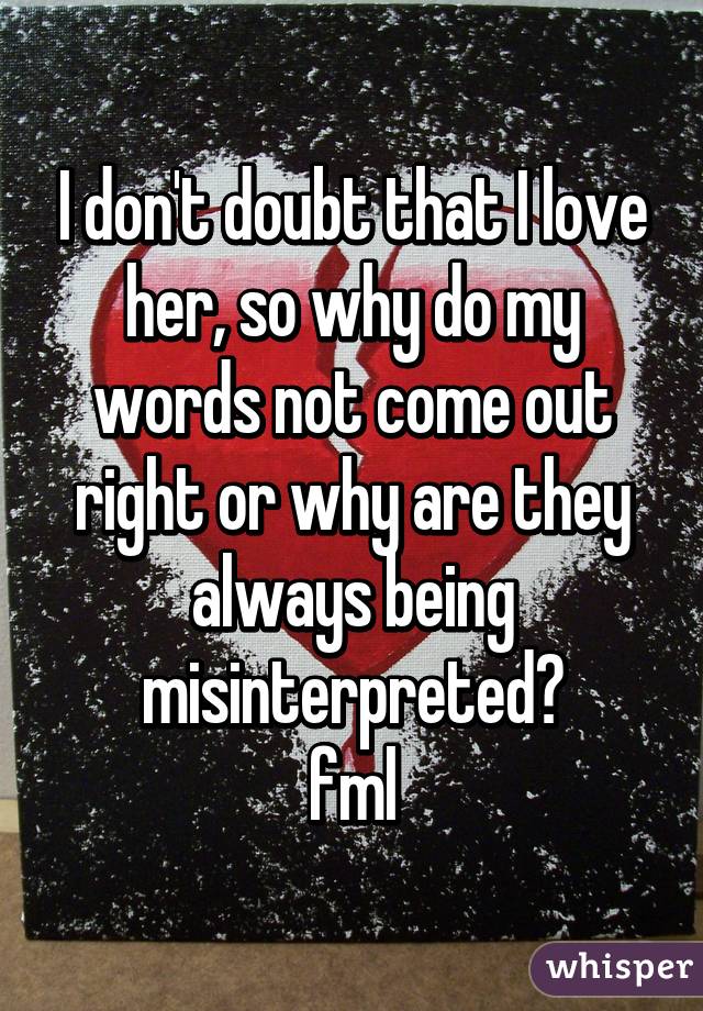 I don't doubt that I love her, so why do my words not come out right or why are they always being misinterpreted?
fml