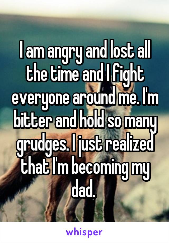 I am angry and lost all the time and I fight everyone around me. I'm bitter and hold so many grudges. I just realized that I'm becoming my dad. 
