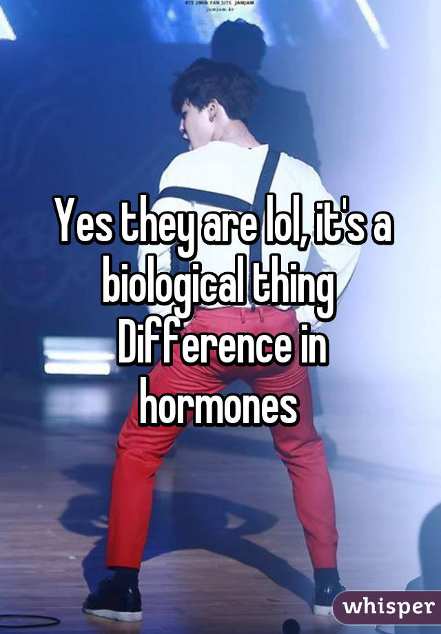 Yes they are lol, it's a biological thing 
Difference in hormones 