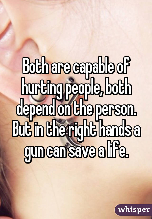 Both are capable of hurting people, both depend on the person. But in the right hands a gun can save a life.