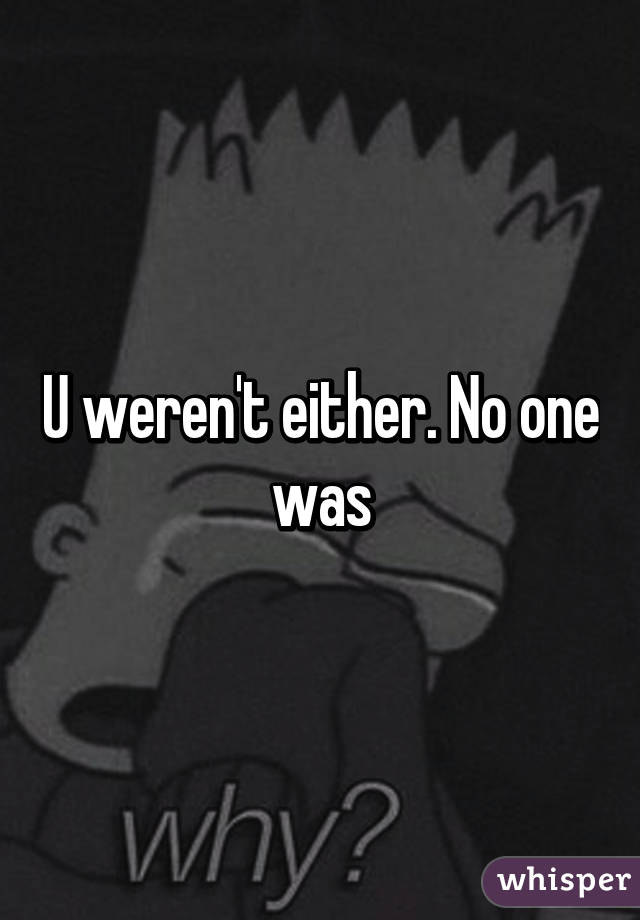 U weren't either. No one was