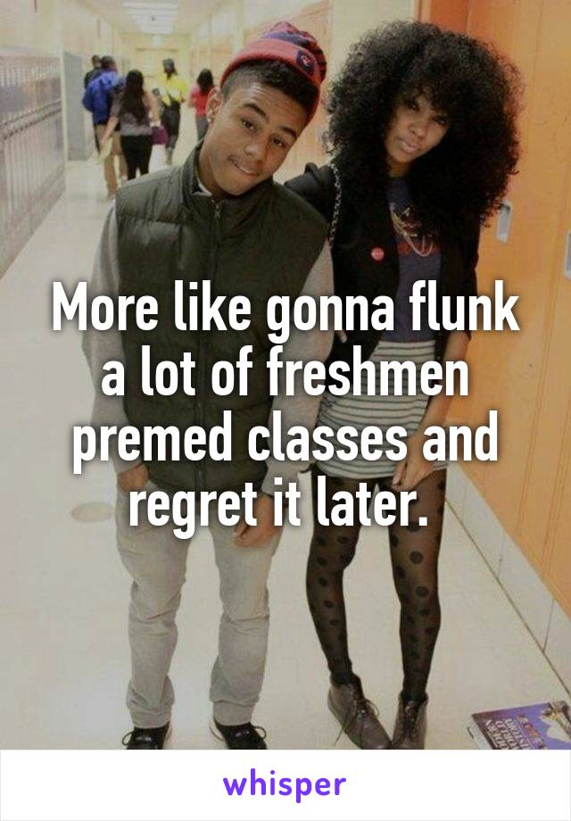 More like gonna flunk a lot of freshmen premed classes and regret it later. 