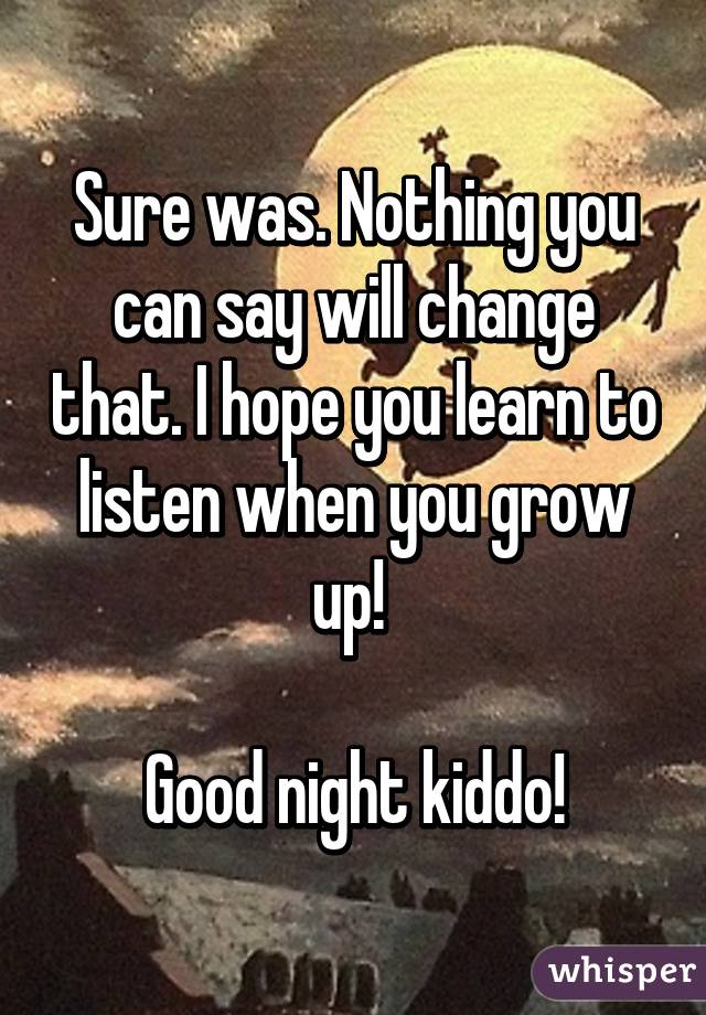 Sure was. Nothing you can say will change that. I hope you learn to listen when you grow up! 

Good night kiddo!