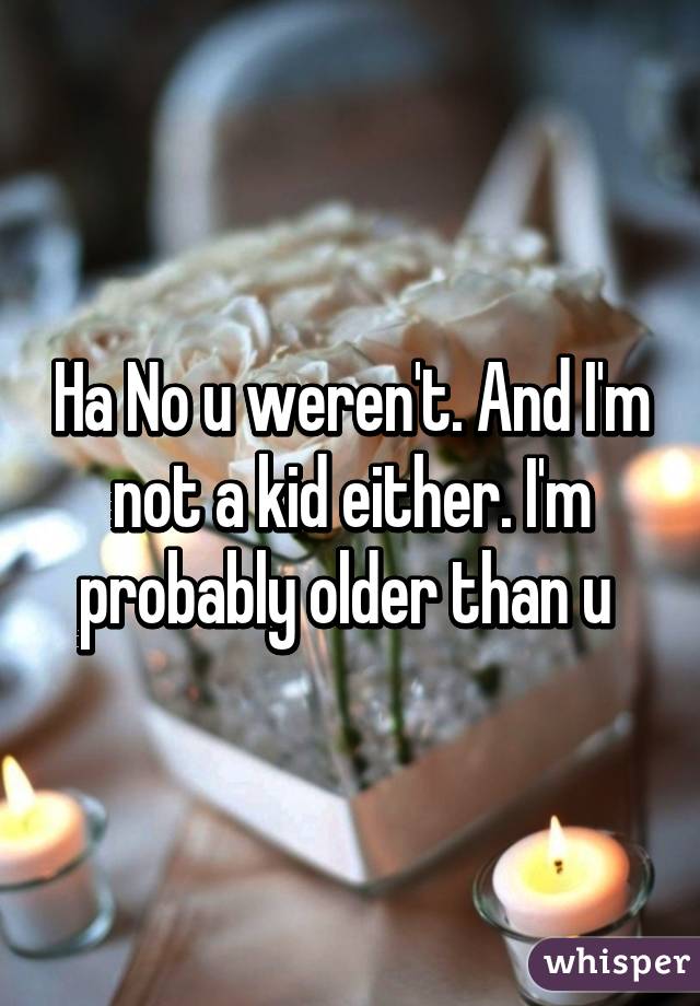 Ha No u weren't. And I'm not a kid either. I'm probably older than u 