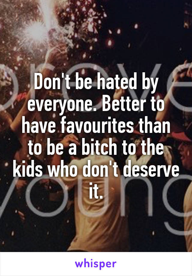 Don't be hated by everyone. Better to have favourites than to be a bitch to the kids who don't deserve it.