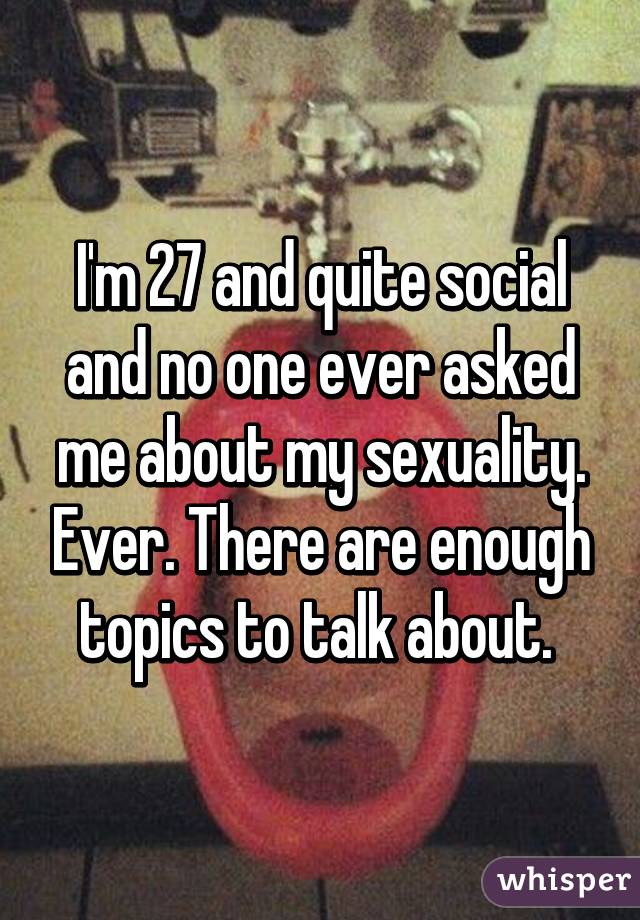 I'm 27 and quite social and no one ever asked me about my sexuality. Ever. There are enough topics to talk about. 