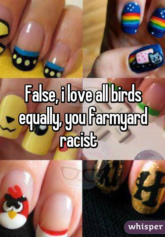 False, i love all birds equally, you farmyard racist   