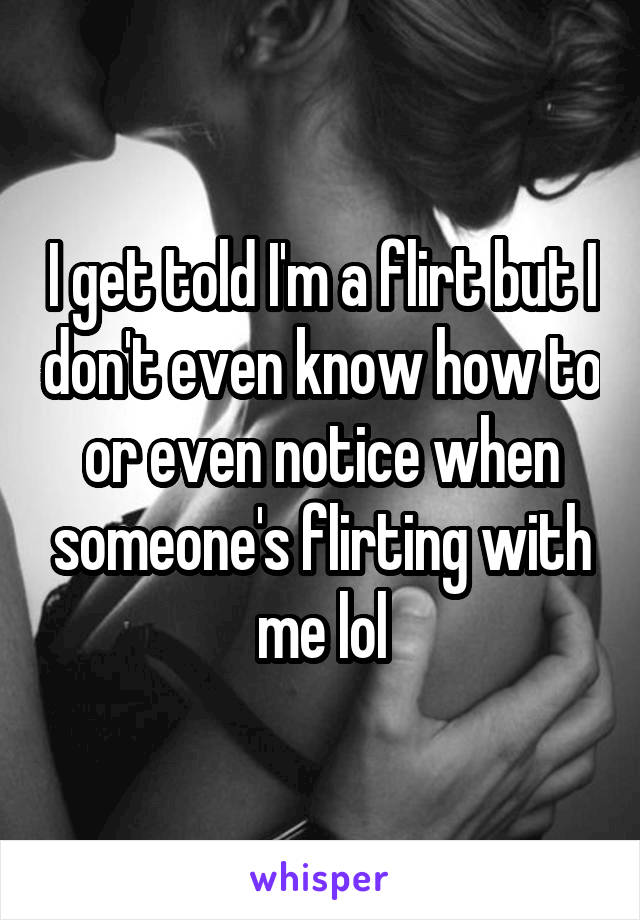 I get told I'm a flirt but I don't even know how to or even notice when someone's flirting with me lol