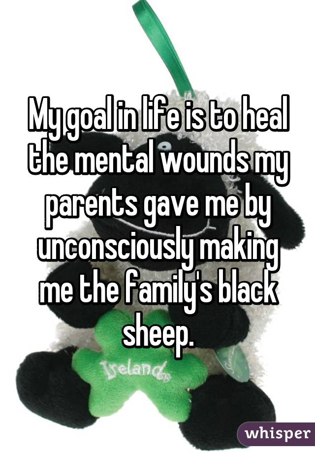 My goal in life is to heal the mental wounds my parents gave me by unconsciously making me the family's black sheep.