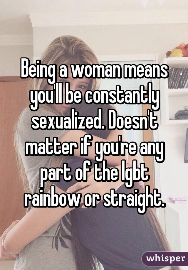 Being a woman means you'll be constantly sexualized. Doesn't matter if you're any part of the lgbt rainbow or straight.