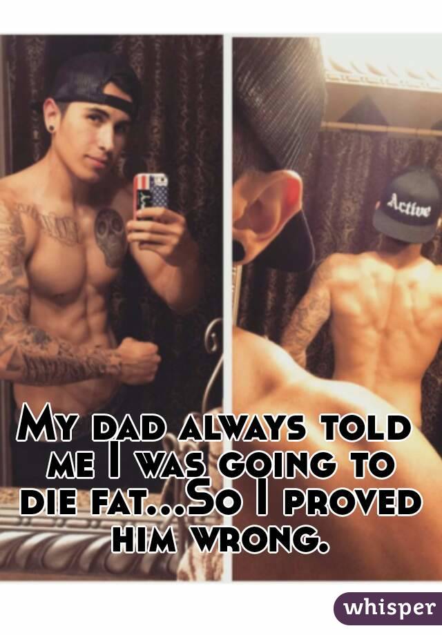 My dad always told me I was going to die fat...So I proved him wrong.