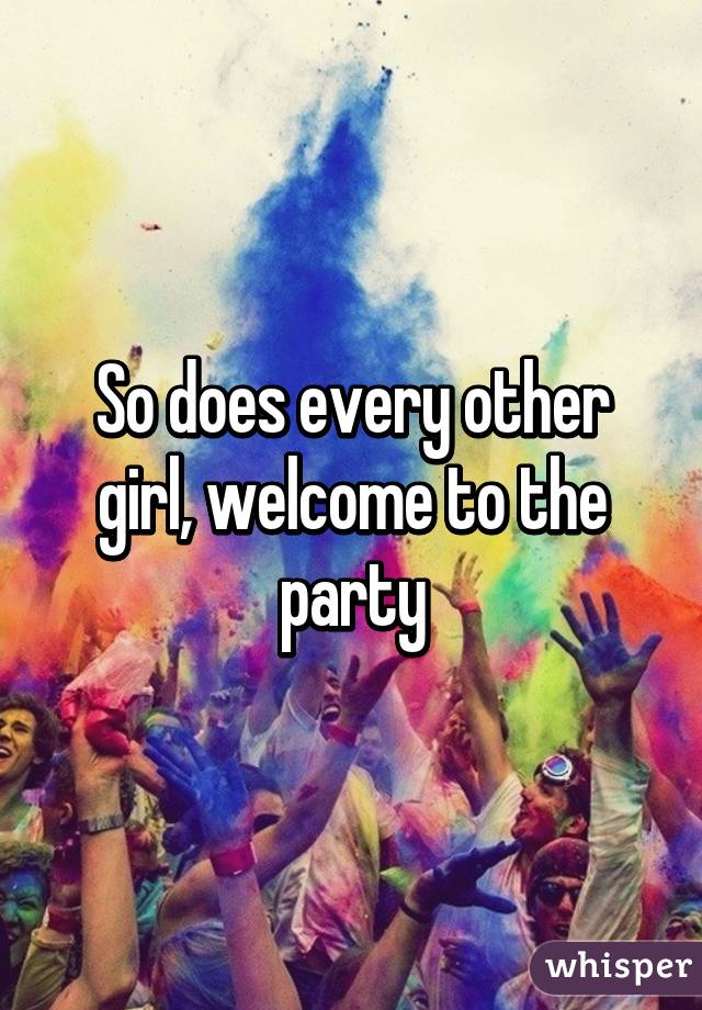 So does every other girl, welcome to the party