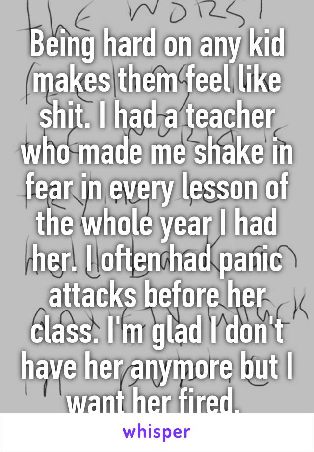 Being hard on any kid makes them feel like shit. I had a teacher who made me shake in fear in every lesson of the whole year I had her. I often had panic attacks before her class. I'm glad I don't have her anymore but I want her fired. 