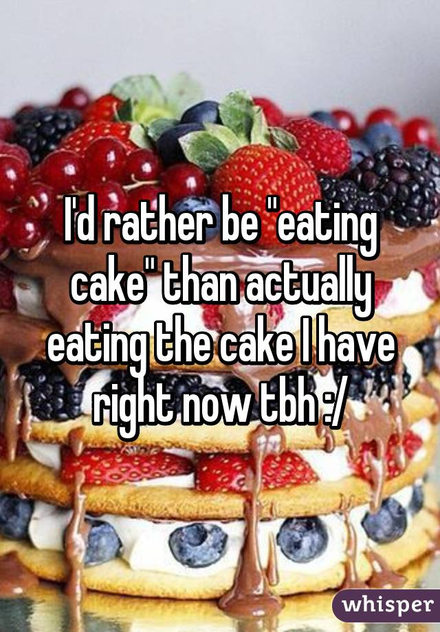 I'd rather be "eating cake" than actually eating the cake I have right now tbh :/