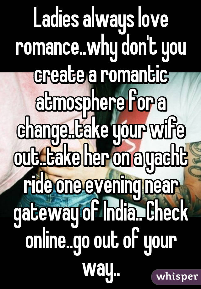 Ladies always love romance..why don't you create a romantic atmosphere for a change..take your wife out..take her on a yacht ride one evening near gateway of India.. Check online..go out of your way..