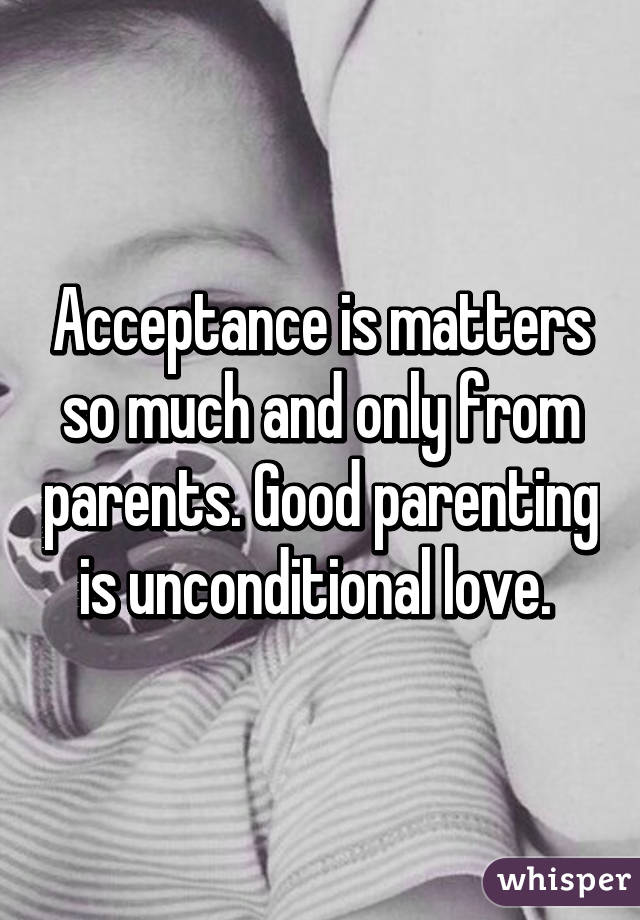 Acceptance is matters so much and only from parents. Good parenting is unconditional love. 
