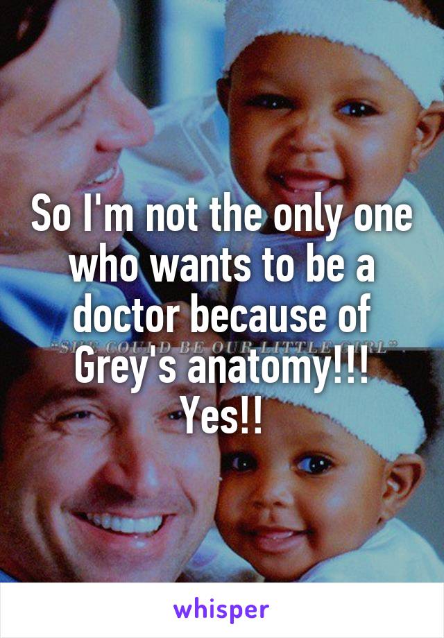 So I'm not the only one who wants to be a doctor because of Grey's anatomy!!! Yes!!