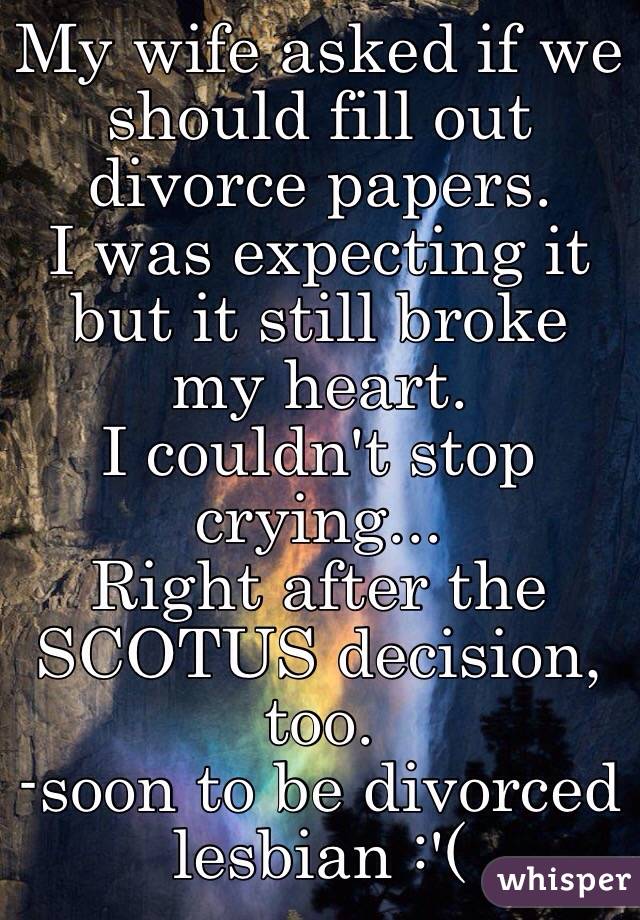 My wife asked if we should fill out divorce papers.
I was expecting it but it still broke my heart.
I couldn't stop crying...
Right after the SCOTUS decision, too.
-soon to be divorced lesbian :'(