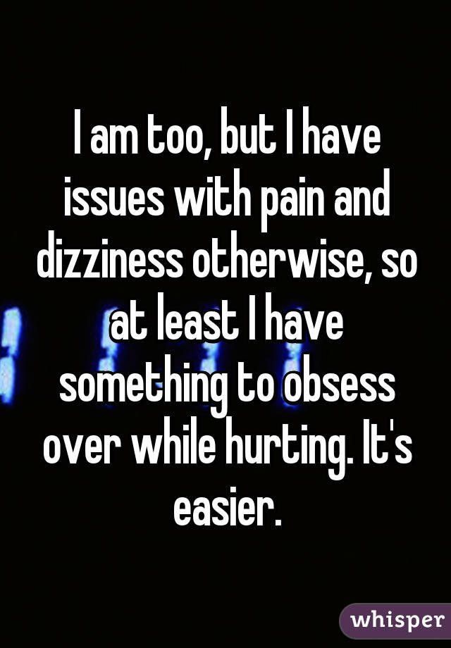 I am too, but I have issues with pain and dizziness otherwise, so at least I have something to obsess over while hurting. It's easier.