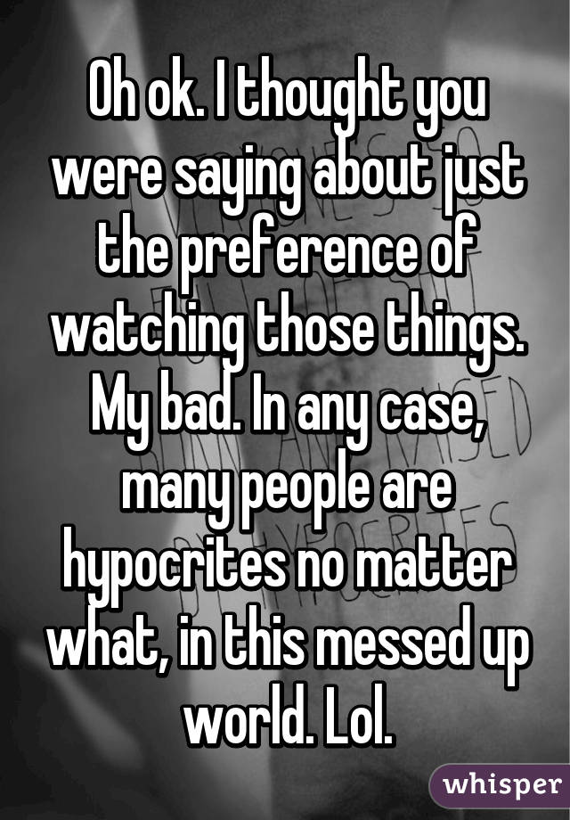 Oh ok. I thought you were saying about just the preference of watching those things. My bad. In any case, many people are hypocrites no matter what, in this messed up world. Lol.