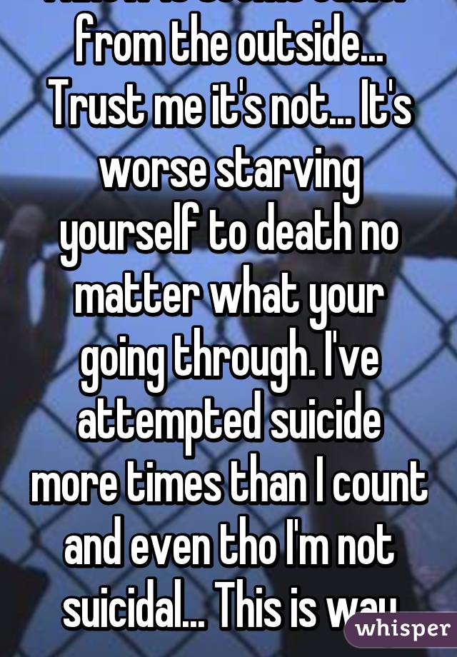 I know it seems easier from the outside... Trust me it's not... It's worse starving yourself to death no matter what your going through. I've attempted suicide more times than I count and even tho I'm not suicidal... This is way worse