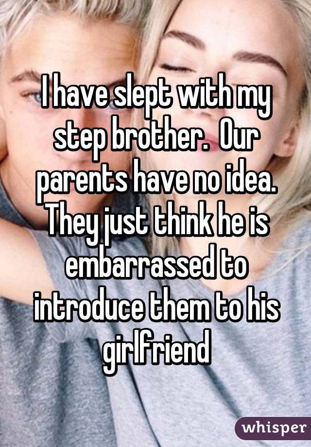 I have slept with my step brother.  Our parents have no idea. They just think he is embarrassed to introduce them to his girlfriend