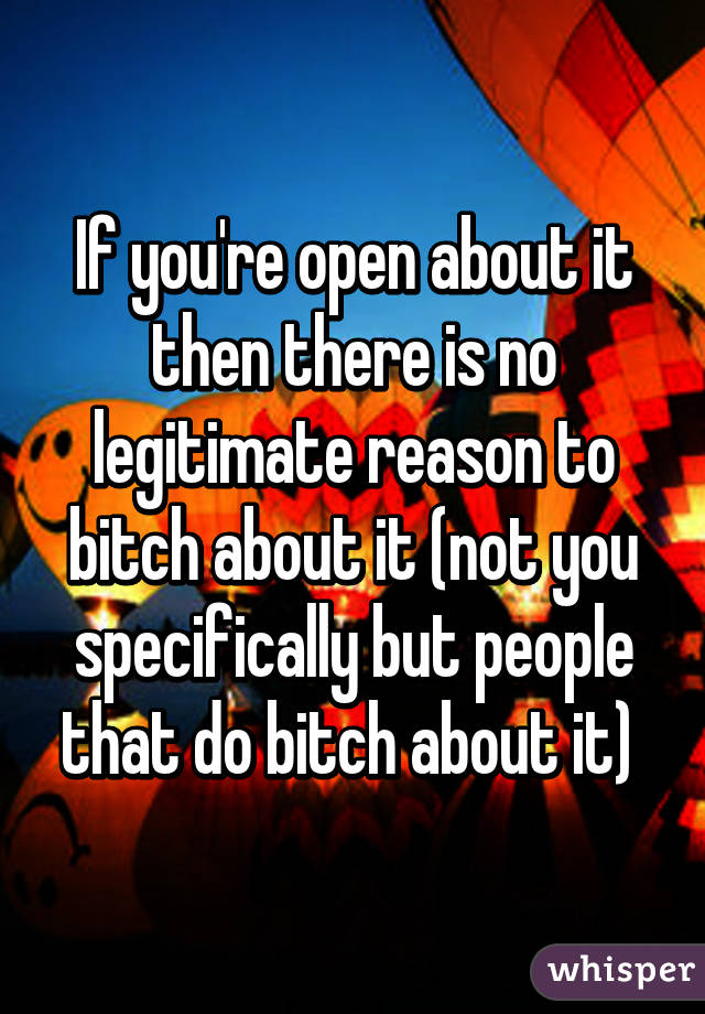 If you're open about it then there is no legitimate reason to bitch about it (not you specifically but people that do bitch about it) 