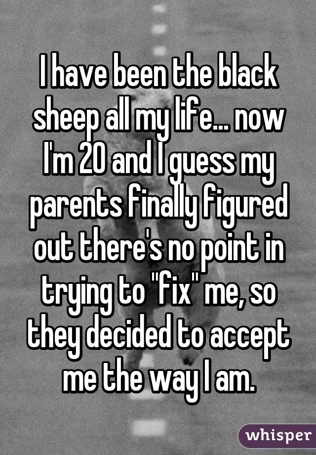 I have been the black sheep all my life... now I'm 20 and I guess my parents finally figured out there's no point in trying to "fix" me, so they decided to accept me the way I am.