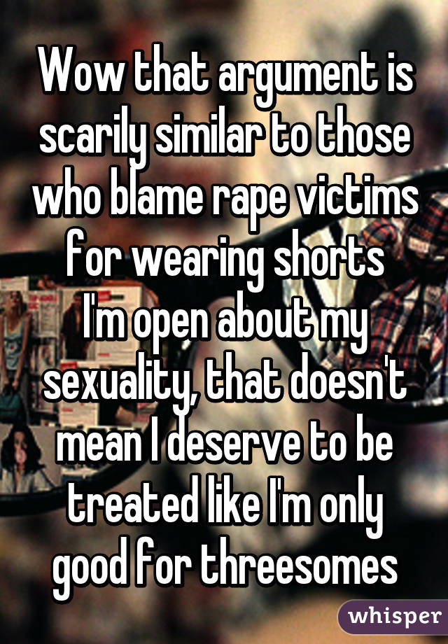 Wow that argument is scarily similar to those who blame rape victims for wearing shorts
I'm open about my sexuality, that doesn't mean I deserve to be treated like I'm only good for threesomes