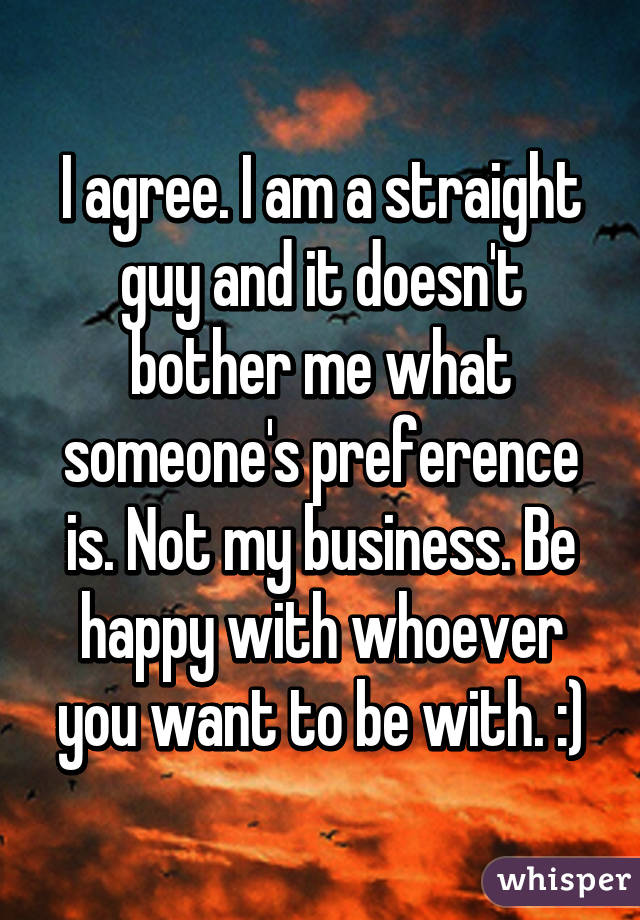 I agree. I am a straight guy and it doesn't bother me what someone's preference is. Not my business. Be happy with whoever you want to be with. :)