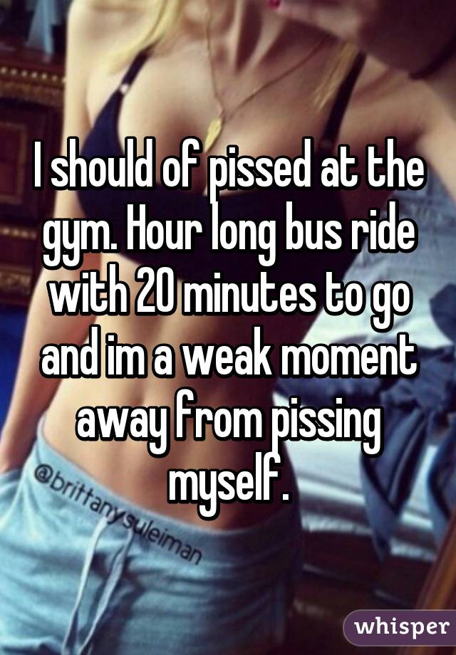 I should of pissed at the gym. Hour long bus ride with 20 minutes to go and im a weak moment away from pissing myself.
