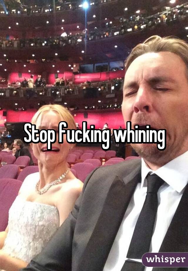 Stop fucking whining