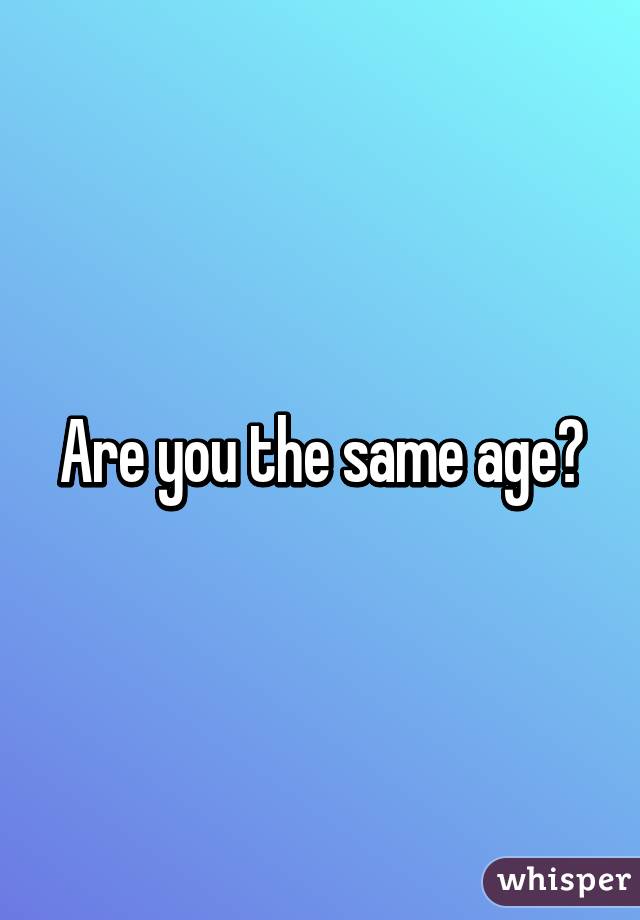 Are you the same age?