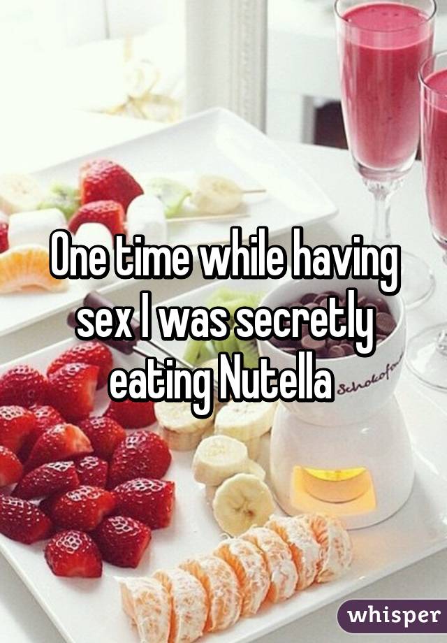 One time while having sex I was secretly eating Nutella 