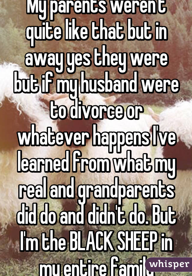 My parents weren't quite like that but in away yes they were but if my husband were to divorce or whatever happens I've learned from what my real and grandparents did do and didn't do. But I'm the BLACK SHEEP in my entire family