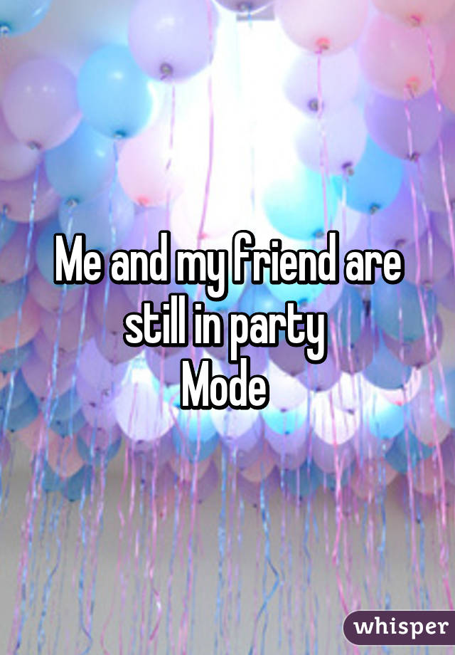 Me and my friend are still in party 
Mode 