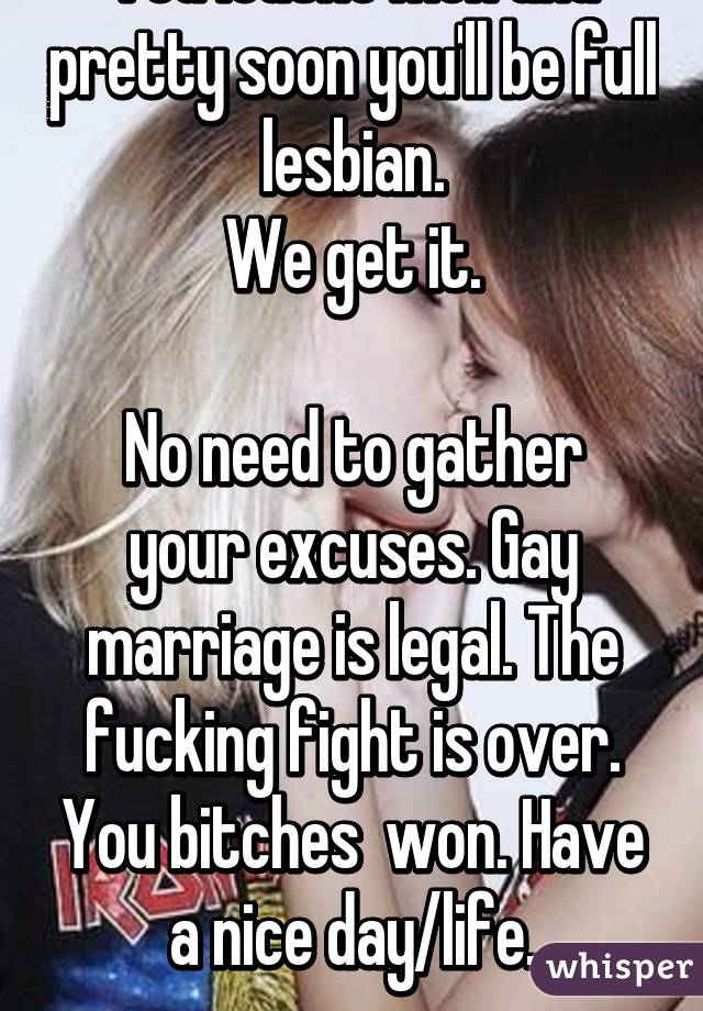 You loathe men and pretty soon you'll be full lesbian.
We get it.

No need to gather your excuses. Gay marriage is legal. The fucking fight is over. You bitches  won. Have a nice day/life.
