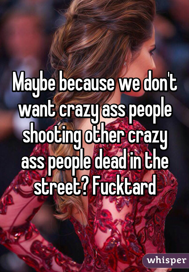 Maybe because we don't want crazy ass people shooting other crazy ass people dead in the street? Fucktard