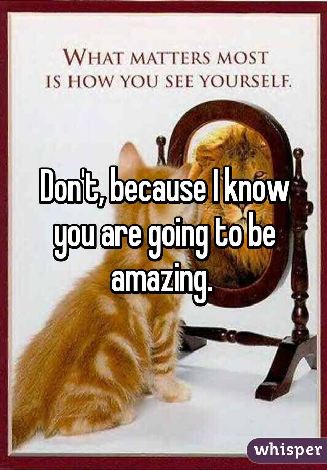 Don't, because I know you are going to be amazing. 