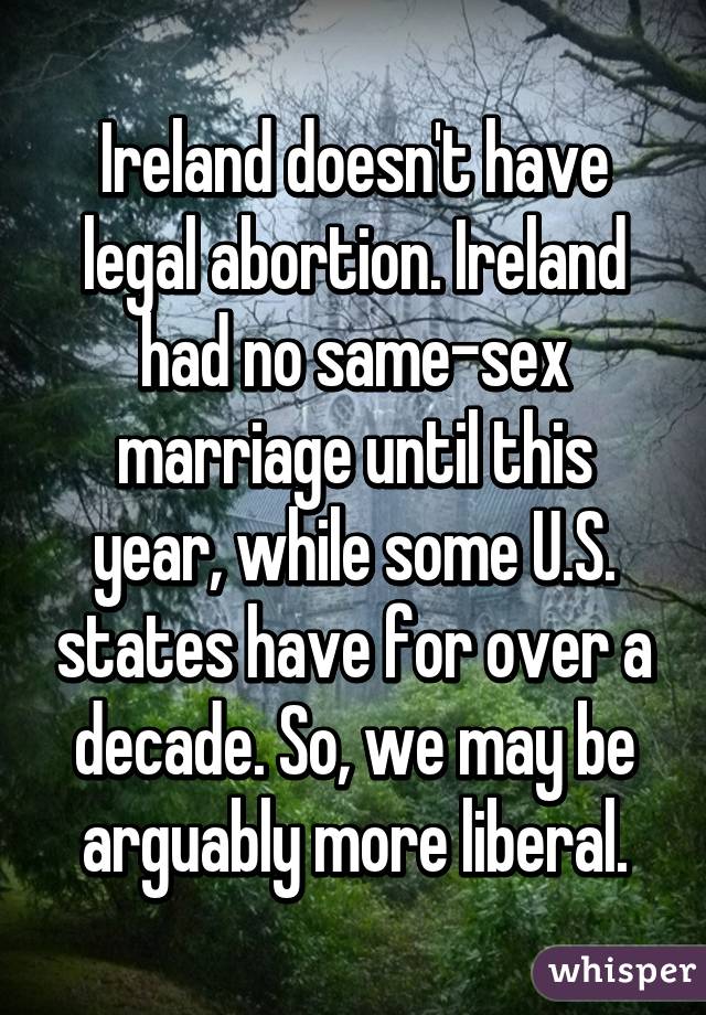 Ireland doesn't have legal abortion. Ireland had no same-sex marriage until this year, while some U.S. states have for over a decade. So, we may be arguably more liberal.