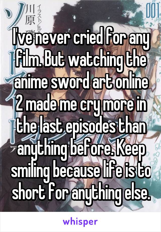 I've never cried for any film. But watching the anime sword art online 2 made me cry more in the last episodes than anything before. Keep smiling because life is to short for anything else.