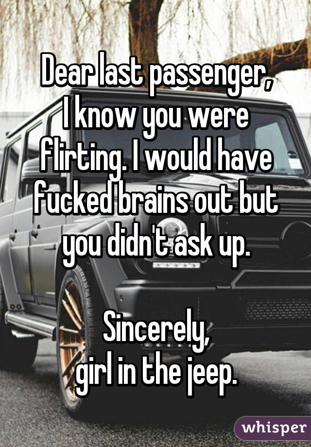 Dear last passenger,
I know you were flirting. I would have fucked brains out but you didn't ask up.

Sincerely,
girl in the jeep.