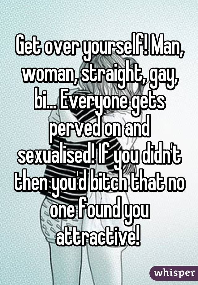 Get over yourself! Man, woman, straight, gay, bi... Everyone gets perved on and sexualised! If you didn't then you'd bitch that no one found you attractive! 