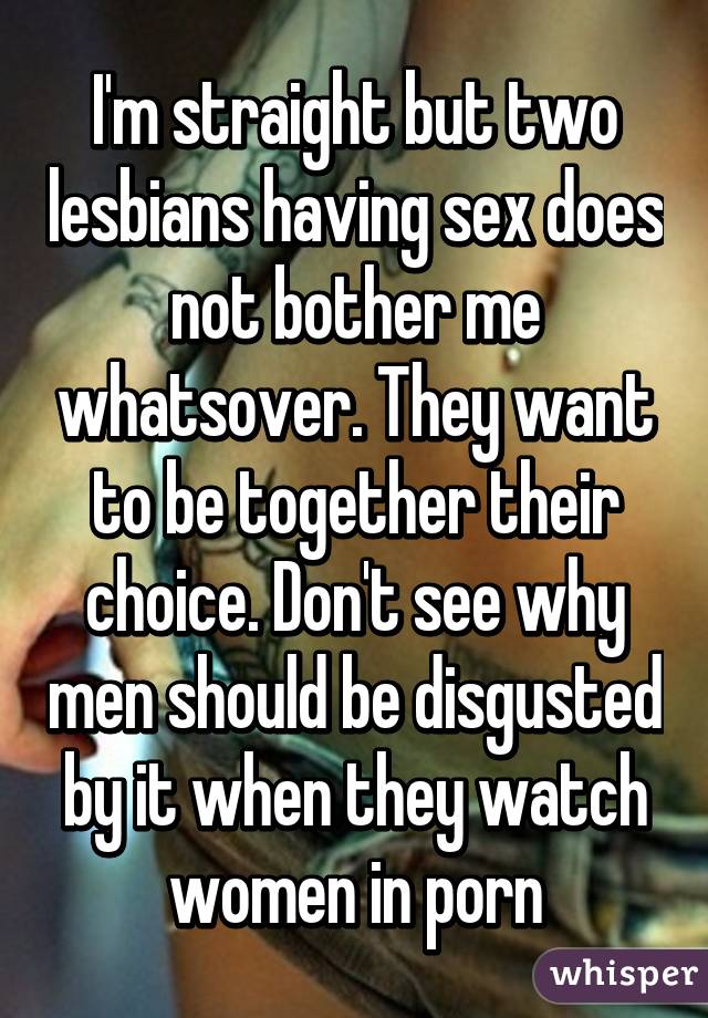 I'm straight but two lesbians having sex does not bother me whatsover. They want to be together their choice. Don't see why men should be disgusted by it when they watch women in porn