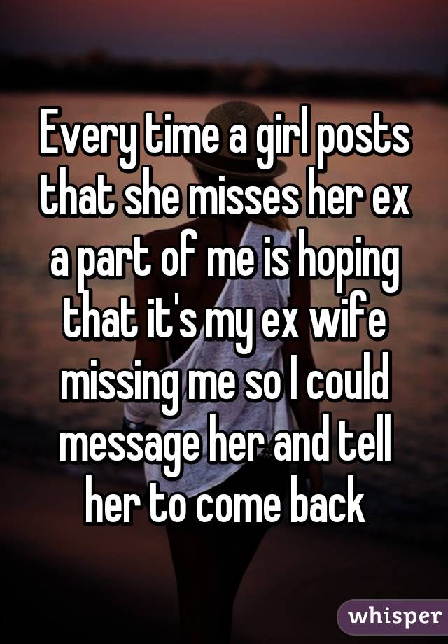 Every time a girl posts that she misses her ex a part of me is hoping that it's my ex wife missing me so I could message her and tell her to come back