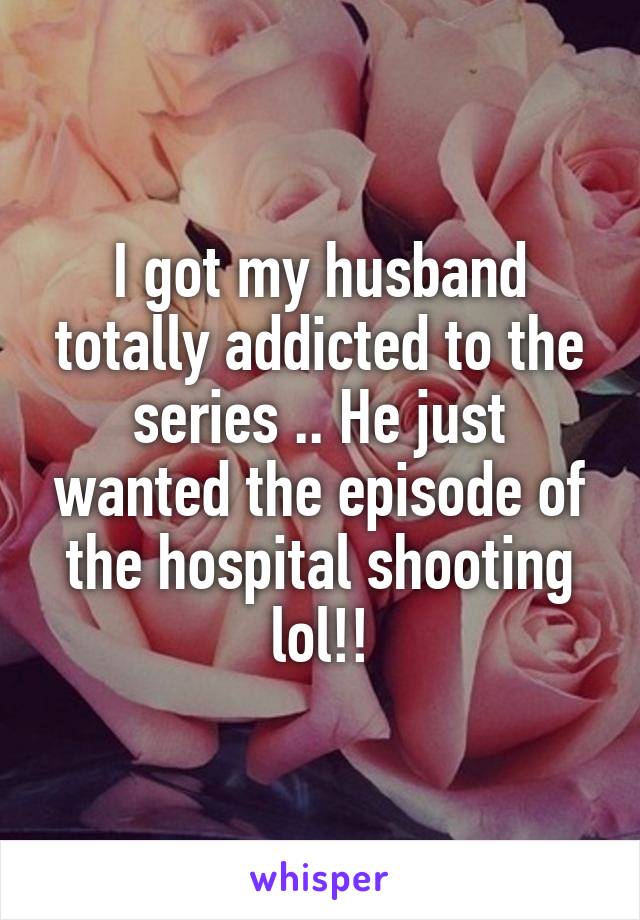 I got my husband totally addicted to the series .. He just wanted the episode of the hospital shooting lol!!