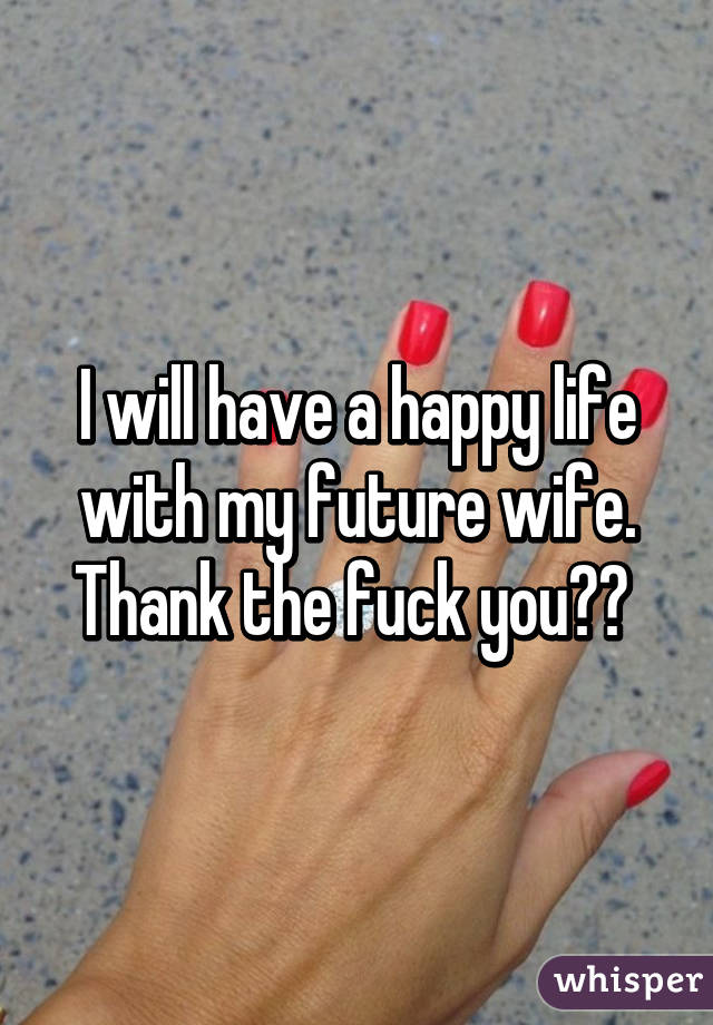 I will have a happy life with my future wife. Thank the fuck you☺☺ 